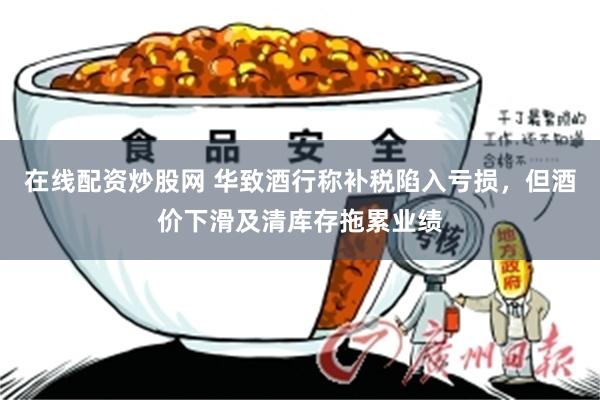 在线配资炒股网 华致酒行称补税陷入亏损，但酒价下滑及清库存拖累业绩