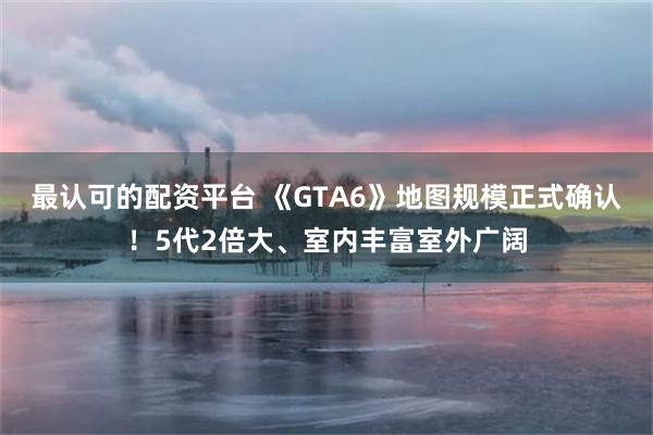 最认可的配资平台 《GTA6》地图规模正式确认！5代2倍大、室内丰富室外广阔